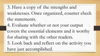 3. Have a copy of the strengths and
weaknesses. Once organized, counter check
the statements.
4. Evaluate whether or not your output
covers the essential elements and it worthy
for sharing with the other readers.
5. Look back and reflect on the activity you
have just accomplished.
 