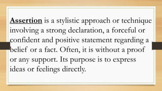 Assertion is a stylistic approach or technique
involving a strong declaration, a forceful or
confident and positive statement regarding a
belief or a fact. Often, it is without a proof
or any support. Its purpose is to express
ideas or feelings directly.
 