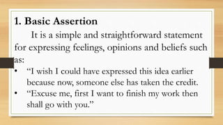 1. Basic Assertion
It is a simple and straightforward statement
for expressing feelings, opinions and beliefs such
as:
• “I wish I could have expressed this idea earlier
because now, someone else has taken the credit.
• “Excuse me, first I want to finish my work then
shall go with you.”
 