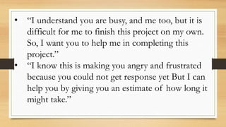 • “I understand you are busy, and me too, but it is
difficult for me to finish this project on my own.
So, I want you to help me in completing this
project.”
• “I know this is making you angry and frustrated
because you could not get response yet But I can
help you by giving you an estimate of how long it
might take.”
 