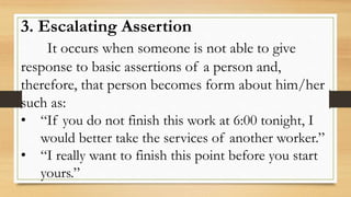3. Escalating Assertion
It occurs when someone is not able to give
response to basic assertions of a person and,
therefore, that person becomes form about him/her
such as:
• “If you do not finish this work at 6:00 tonight, I
would better take the services of another worker.”
• “I really want to finish this point before you start
yours.”
 