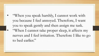 • “When you speak harshly, I cannot work with
you because I feel annoyed. Therefore, I want
you to speak gently and then assign me task.
• “When I cannot take proper sleep, it affects my
nerves and I feel irritation. Therefore I like to go
to bed earlier.”
 