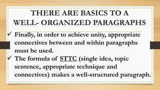 THERE ARE BASICS TO A
WELL- ORGANIZED PARAGRAPHS
 Finally, in order to achieve unity, appropriate
connectives between and within paragraphs
must be used.
 The formula of STTC (single idea, topic
sentence, appropriate technique and
connectives) makes a well-structured paragraph.
 