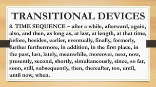 TRANSITIONAL DEVICES
8. TIME SEQUENCE – after a while, afterward, again,
also, and then, as long as, at last, at length, at that time,
before, besides, earlier, eventually, finally, formerly,
further furthermore, in addition, in the first place, in
the past, last, lately, meanwhile, moreover, next, now,
presently, second, shortly, simultaneously, since, so far,
soon, still, subsequently, then, thereafter, too, until,
until now, when.
 