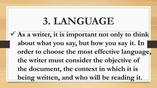 3. LANGUAGE
 As a writer, it is important not only to think
about what you say, but how you say it. In
order to choose the most effective language,
the writer must consider the objective of
the document, the context in which it is
being written, and who will be reading it.
 