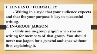 1. LEVELS OF FORMALITY
- Writing in a style that your audience expects
and that fits your purpose is key to successful
writing.
2. IN-GROUP JARGON
- Only use in-group jargon when you are
writing for members of that group. You should
never use jargon for a general audience without
first explaining it.
 