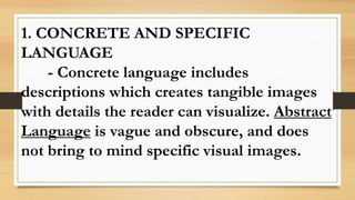 1. CONCRETE AND SPECIFIC
LANGUAGE
- Concrete language includes
descriptions which creates tangible images
with details the reader can visualize. Abstract
Language is vague and obscure, and does
not bring to mind specific visual images.
 