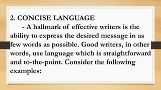2. CONCISE LANGUAGE
- A hallmark of effective writers is the
ability to express the desired message in as
few words as possible. Good writers, in other
words, use language which is straightforward
and to-the-point. Consider the following
examples:
 