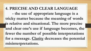 4. PRECISE AND CLEAR LANGUAGE
- the use of appropriate language is a
tricky matter because the meaning of words
is relative and situational. The more precise
and clear one’s use if language becomes, the
fewer the number of possible interpretations
for a message. Clarity decreases the potential
misinterpretations.
 