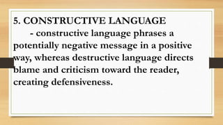 5. CONSTRUCTIVE LANGUAGE
- constructive language phrases a
potentially negative message in a positive
way, whereas destructive language directs
blame and criticism toward the reader,
creating defensiveness.
 