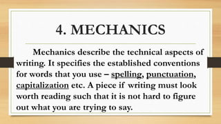 4. MECHANICS
Mechanics describe the technical aspects of
writing. It specifies the established conventions
for words that you use – spelling, punctuation,
capitalization etc. A piece if writing must look
worth reading such that it is not hard to figure
out what you are trying to say.
 