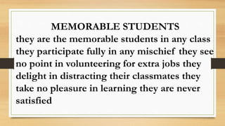 MEMORABLE STUDENTS
they are the memorable students in any class
they participate fully in any mischief they see
no point in volunteering for extra jobs they
delight in distracting their classmates they
take no pleasure in learning they are never
satisfied
 