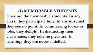 (1) MEMORABLE STUDENTS
They are the memorable students. In any
class, they participate fully. In any mischief,
they see no point. In volunteering for extra
jobs, they delight. In distracting their
classmates, they take no pleasure. In
learning, they are never satisfied.
 