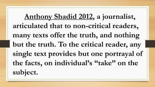 Anthony Shadid 2012, a journalist,
articulated that to non-critical readers,
many texts offer the truth, and nothing
but the truth. To the critical reader, any
single text provides but one portrayal of
the facts, on individual’s “take” on the
subject.
 