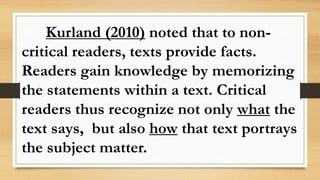 Kurland (2010) noted that to non-
critical readers, texts provide facts.
Readers gain knowledge by memorizing
the statements within a text. Critical
readers thus recognize not only what the
text says, but also how that text portrays
the subject matter.
 