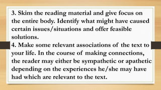 3. Skim the reading material and give focus on
the entire body. Identify what might have caused
certain issues/situations and offer feasible
solutions.
4. Make some relevant associations of the text to
your life. In the course of making connections,
the reader may either be sympathetic or apathetic
depending on the experiences he/she may have
had which are relevant to the text.
 