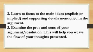 2. Learn to focus to the main ideas (explicit or
implied) and supporting details mentioned in the
argument.
3. Examine the pros and cons of your
argument/resolution. This will help you weave
the flow of your thoughts presented.
 