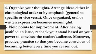 4. Organize your thoughts. Arrange ideas either in
chronological order or by emphasis (general to
specific or vice versa). Once organized, oral or
written expression becomes meaningful.
5. Note points for improvement. After having
justified an issue, recheck your stand based on your
power to convince the reader/audience. Moreover,
practice, practice so that you become conscious of
becoming better every time you reason out.
 