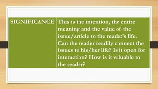 SIGNIFICANCE This is the intention, the entire
meaning and the value of the
issue/article to the reader’s life.
Can the reader readily connect the
issues to his/her life? Is it open for
interaction? How is it valuable to
the reader?
 