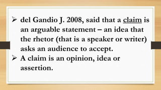  del Gandio J. 2008, said that a claim is
an arguable statement – an idea that
the rhetor (that is a speaker or writer)
asks an audience to accept.
 A claim is an opinion, idea or
assertion.
 