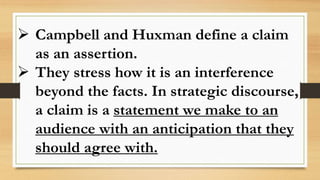  Campbell and Huxman define a claim
as an assertion.
 They stress how it is an interference
beyond the facts. In strategic discourse,
a claim is a statement we make to an
audience with an anticipation that they
should agree with.
 