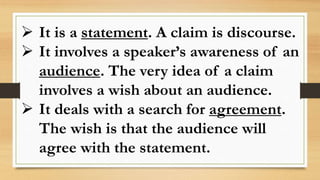  It is a statement. A claim is discourse.
 It involves a speaker’s awareness of an
audience. The very idea of a claim
involves a wish about an audience.
 It deals with a search for agreement.
The wish is that the audience will
agree with the statement.
 