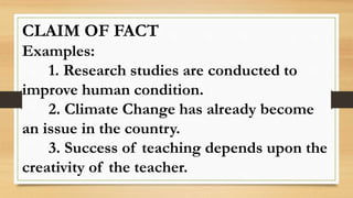 CLAIM OF FACT
Examples:
1. Research studies are conducted to
improve human condition.
2. Climate Change has already become
an issue in the country.
3. Success of teaching depends upon the
creativity of the teacher.
 