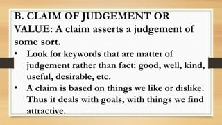 B. CLAIM OF JUDGEMENT OR
VALUE: A claim asserts a judgement of
some sort.
• Look for keywords that are matter of
judgement rather than fact: good, well, kind,
useful, desirable, etc.
• A claim is based on things we like or dislike.
Thus it deals with goals, with things we find
attractive.
 
