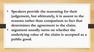 • Speakers provide the reasoning for their
judgement, but ultimately, it is assent to the
reasons rather than comparison to fact that
determines the agreement to the claim.
• argument usually turns on whether the
underlying value of the claim is accepted as a
public good.
 