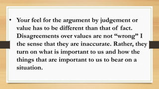 • Your feel for the argument by judgement or
value has to be different than that of fact.
Disagreements over values are not “wrong” I
the sense that they are inaccurate. Rather, they
turn on what is important to us and how the
things that are important to us to bear on a
situation.
 