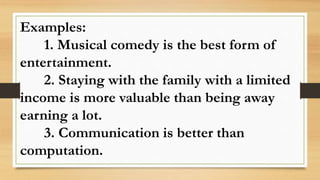 Examples:
1. Musical comedy is the best form of
entertainment.
2. Staying with the family with a limited
income is more valuable than being away
earning a lot.
3. Communication is better than
computation.
 