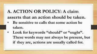 A. ACTION OR POLICY: A claim
asserts that an action should be taken.
• Be sensitive to calls that some action be
taken.
• Look for keywords “should” or “ought”.
These words may not always be present, but
if they are, actions are usually called for.
 