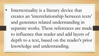 • Intertextuality is a literary device that
creates an ‘interrelationship between texts’
and generates related understanding in
separate works. These references are made
to influence that reader and add layers of
depth to a text, based on the reader’s prior
knowledge and understanding.
 