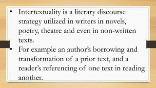 • Intertextuality is a literary discourse
strategy utilized in writers in novels,
poetry, theatre and even in non-written
texts.
• For example an author’s borrowing and
transformation of a prior text, and a
reader’s referencing of one text in reading
another.
 