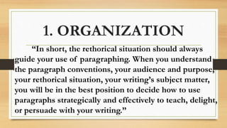 1. ORGANIZATION
“In short, the rethorical situation should always
guide your use of paragraphing. When you understand
the paragraph conventions, your audience and purpose,
your rethorical situation, your writing’s subject matter,
you will be in the best position to decide how to use
paragraphs strategically and effectively to teach, delight,
or persuade with your writing.”
 