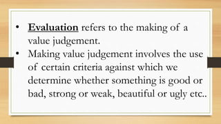 • Evaluation refers to the making of a
value judgement.
• Making value judgement involves the use
of certain criteria against which we
determine whether something is good or
bad, strong or weak, beautiful or ugly etc..
 