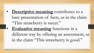 • Descriptive meaning contributes to a
bare presentation of facts, as in the claim
“This strawberry is sweet.”
• Evaluative meaning functions in a
different way by offering an assessment, as
in the claim “This strawberry is good.”
 