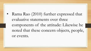 • Rama Rao (2010) further expressed that
evaluative statements over three
components of the attitude: Likewise he
noted that these concern objects, people,
or events.
 