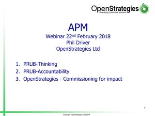 APM
Webinar 22nd February 2018
Phil Driver
OpenStrategies Ltd
1. PRUB-Thinking
2. PRUB-Accountability
3. OpenStrategies - Commissioning for impact
Copyright OpenStrategies Ltd 2018
1
 