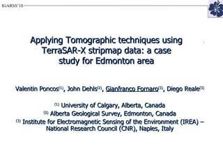 Applying PSI and Tomographic techniques using Radarsat-2 Spotlight data: a case study for Edmonton area Valentin Poncos (1) , John Dehls (2) ,  Gianfranco Fornaro (3) , Diego Reale (3) (1)  University of Calgary, Alberta, Canada (2)  Alberta Geological Survey, Edmonton, Canada (3)  Institute for Electromagnetic Sensing of the Environment (IREA) – National Research Council (CNR), Naples, Italy Applying Tomographic techniques using TerraSAR-X stripmap data: a case study for Edmonton area 