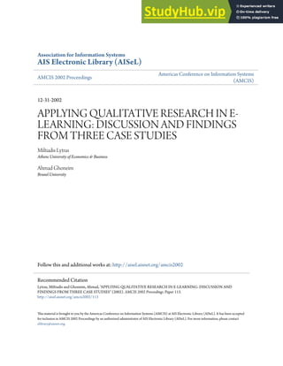 Association for Information Systems
AIS Electronic Library (AISeL)
AMCIS 2002 Proceedings
Americas Conference on Information Systems
(AMCIS)
12-31-2002
APPLYING QUALITATIVE RESEARCH IN E-
LEARNING: DISCUSSION AND FINDINGS
FROM THREE CASE STUDIES
Miltiadis Lytras
Athens University of Economics & Business
Ahmad Ghoneim
Brunel University
Follow this and additional works at: htp://aisel.aisnet.org/amcis2002
his material is brought to you by the Americas Conference on Information Systems (AMCIS) at AIS Electronic Library (AISeL). It has been accepted
for inclusion in AMCIS 2002 Proceedings by an authorized administrator of AIS Electronic Library (AISeL). For more information, please contact
elibrary@aisnet.org.
Recommended Citation
Lytras, Miltiadis and Ghoneim, Ahmad, "APPLYING QUALITATIVE RESEARCH IN E-LEARNING: DISCUSSION AND
FINDINGS FROM THREE CASE STUDIES" (2002). AMCIS 2002 Proceedings. Paper 113.
htp://aisel.aisnet.org/amcis2002/113
 