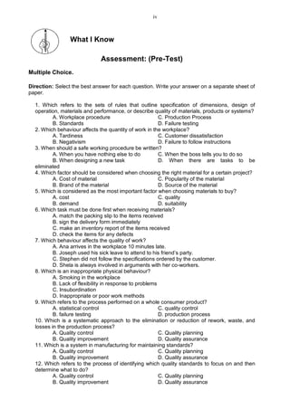What I Know
Assessment: (Pre-Test)
Multiple Choice.
Direction: Select the best answer for each question. Write your answer on a separate sheet of
paper.
1. Which refers to the sets of rules that outline specification of dimensions, design of
operation, materials and performance, or describe quality of materials, products or systems?
A. Workplace procedure C. Production Process
B. Standards D. Failure testing
2. Which behaviour affects the quantity of work in the workplace?
A. Tardiness C. Customer dissatisfaction
B. Negativism D. Failure to follow instructions
3. When should a safe working procedure be written?
A. When you have nothing else to do C. When the boss tells you to do so
B. When designing a new task D. When there are tasks to be
eliminated
4. Which factor should be considered when choosing the right material for a certain project?
A. Cost of material C. Popularity of the material
B. Brand of the material D. Source of the material
5. Which is considered as the most important factor when choosing materials to buy?
A. cost C. quality
B. demand D. suitability
6. Which task must be done first when receiving materials?
A. match the packing slip to the items received
B. sign the delivery form immediately
C. make an inventory report of the items received
D. check the items for any defects
7. Which behaviour affects the quality of work?
A. Ana arrives in the workplace 10 minutes late.
B. Joseph used his sick leave to attend to his friend’s party.
C. Stephen did not follow the specifications ordered by the customer.
D. Shela is always involved in arguments with her co-workers.
8. Which is an inappropriate physical behaviour?
A. Smoking in the workplace
B. Lack of flexibility in response to problems
C. Insubordination
D. Inappropriate or poor work methods
9. Which refers to the process performed on a whole consumer product?
A. statistical control C. quality control
B. failure testing D. production process
10. Which is a systematic approach to the elimination or reduction of rework, waste, and
losses in the production process?
A. Quality control C. Quality planning
B. Quality improvement D. Quality assurance
11. Which is a system in manufacturing for maintaining standards?
A. Quality control C. Quality planning
B. Quality improvement D. Quality assurance
12. Which refers to the process of identifying which quality standards to focus on and then
determine what to do?
A. Quality control C. Quality planning
B. Quality improvement D. Quality assurance
iv
 