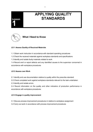 Lesson
APPLYING QUALITY
STANDARDS
1
What I Need to Know
LO 1 Assess Quality of Received Materials
1.1 Obtain work instruction in accordance with standard operating procedures
1.2 Check the received materials against workplace standards and specifications
1.3 Identify and isolate faulty materials related to work
1.4 Record and/ or report defects and any identified causes to the supervisor concerned in
accordance with workplace procedures
LO 2 Assess own Work
2.1 Identify and use documentation relative to quality within the prescribe standard
2.2 Check completed work against workplace standards relevant to the task undertaken
2.3 Identify and isolate errors
2.4 Record information on the quality and other indicators of production performance in
accordance with workplace procedures
LO 3 Engage in quality improvement
3.1 Discuss process improvement procedures in relative to workplace assignment
3.2 Carry out work in accordance with process improvement procedures
1
 
