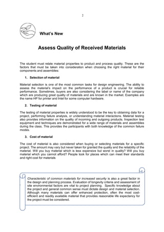 What’s New
Assess Quality of Received Materials
The student must relate material properties to product and process quality. These are the
factors that must be taken into consideration when choosing the right material for their
components and assemblies:
1. Selection of material
Material selection is one of the most common tasks for design engineering. The ability to
assess the material’s impact on the performance of a product is crucial for reliable
performance. Sometimes, buyers are also considering the label or name of the company
which are producing great quality of materials and are known in the market. Examples are
the name HP for printer and Intel for some computer hardware.
2. Testing of material
The testing of material properties is widely understood to be the key to obtaining data for a
project, performing failure analysis, or understanding material interactions. Material testing
also provides information on the quality of incoming and outgoing products. Inspection test
equipment and techniques are demonstrated for a wide range of materials and assemblies
during the class. This provides the participants with both knowledge of the common failure
modes.
3. Cost of material
The cost of material is also considered when buying or selecting materials for a specific
project. The amount may vary but never taken for granted the quality and the reliability of the
material. Will you buy material which is less expensive but worst in quality? Will you buy
material which you cannot afford? People look for places which can meet their standards
and right cost for materials
.
Characteristic of common materials for increased security is also a great factor in
the design and planning process. Evaluation of longevity criteria and assessment of
site environmental factors are vital to project planning. Specific knowledge about
the project and general common sense must dictate design and material selection.
Although many materials can offer enhanced protection, often the most cost-
efficient and readily available material that provides reasonable life expectancy for
the project must be considered.
2
 