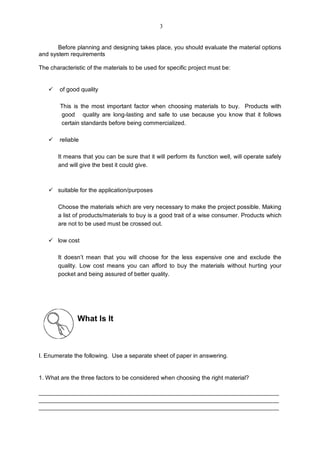 Before planning and designing takes place, you should evaluate the material options
and system requirements
The characteristic of the materials to be used for specific project must be:
 of good quality
This is the most important factor when choosing materials to buy. Products with
good quality are long-lasting and safe to use because you know that it follows
certain standards before being commercialized.
 reliable
It means that you can be sure that it will perform its function well, will operate safely
and will give the best it could give.
 suitable for the application/purposes
Choose the materials which are very necessary to make the project possible. Making
a list of products/materials to buy is a good trait of a wise consumer. Products which
are not to be used must be crossed out.
 low cost
It doesn’t mean that you will choose for the less expensive one and exclude the
quality. Low cost means you can afford to buy the materials without hurting your
pocket and being assured of better quality.
What Is It
I. Enumerate the following. Use a separate sheet of paper in answering.
1. What are the three factors to be considered when choosing the right material?
_________________________________________________________________________
_________________________________________________________________________
_________________________________________________________________________
3
 