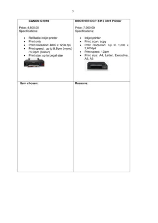 CANON G1010
Price: 4,800.00
Specifications:
 Refillable inkjet printer
 Print only
 Print resolution: 4800 x 1200 dpi
 Print speed: up to 8.8ipm (mono)
/ 5.0ipm (colour)
 Print size: up to Legal size
BROTHER DCP-T310 3IN1 Printer
Price: 7,900.00
Specifications:
 Inkjet printer
 Print, scan, copy
 Print resolution: Up to 1,200 x
2,400dpi
 Print speed: 12ipm
 Print size: A4, Letter, Executive,
A5, A6
Item chosen: Reasons:
5
 