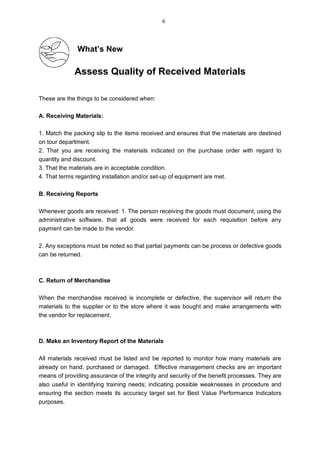 What’s New
Assess Quality of Received Materials
These are the things to be considered when:
A. Receiving Materials:
1. Match the packing slip to the items received and ensures that the materials are destined
on tour department.
2. That you are receiving the materials indicated on the purchase order with regard to
quantity and discount.
3. That the materials are in acceptable condition.
4. That terms regarding installation and/or set-up of equipment are met.
B. Receiving Reports
Whenever goods are received: 1. The person receiving the goods must document, using the
administrative software, that all goods were received for each requisition before any
payment can be made to the vendor.
2. Any exceptions must be noted so that partial payments can be process or defective goods
can be returned.
C. Return of Merchandise
When the merchandise received is incomplete or defective, the supervisor will return the
materials to the supplier or to the store where it was bought and make arrangements with
the vendor for replacement.
D. Make an Inventory Report of the Materials
All materials received must be listed and be reported to monitor how many materials are
already on hand, purchased or damaged. Effective management checks are an important
means of providing assurance of the integrity and security of the benefit processes. They are
also useful in identifying training needs; indicating possible weaknesses in procedure and
ensuring the section meets its accuracy target set for Best Value Performance Indicators
purposes.
6
 