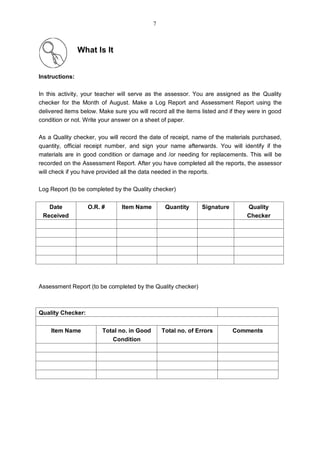 What Is It
Instructions:
In this activity, your teacher will serve as the assessor. You are assigned as the Quality
checker for the Month of August. Make a Log Report and Assessment Report using the
delivered items below. Make sure you will record all the items listed and if they were in good
condition or not. Write your answer on a sheet of paper.
As a Quality checker, you will record the date of receipt, name of the materials purchased,
quantity, official receipt number, and sign your name afterwards. You will identify if the
materials are in good condition or damage and /or needing for replacements. This will be
recorded on the Assessment Report. After you have completed all the reports, the assessor
will check if you have provided all the data needed in the reports.
Log Report (to be completed by the Quality checker)
Assessment Report (to be completed by the Quality checker)
Quality Checker:
Item Name Total no. in Good
Condition
Total no. of Errors Comments
Date
Received
O.R. # Item Name Quantity Signature Quality
Checker
7
 
