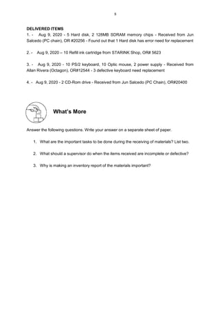 DELIVERED ITEMS
1. - Aug 9, 2020 - 5 Hard disk, 2 128MB SDRAM memory chips - Received from Jun
Salcedo (PC chain), OR #20256 - Found out that 1 Hard disk has error need for replacement
2. - Aug 9, 2020 – 10 Refill ink cartridge from STARINK Shop, OR# 5623
3. - Aug 9, 2020 - 10 PS/2 keyboard, 10 Optic mouse, 2 power supply - Received from
Allan Rivera (Octagon), OR#12544 - 3 defective keyboard need replacement
4. - Aug 9, 2020 - 2 CD-Rom drive - Received from Jun Salcedo (PC Chain), OR#20400
What’s More
Answer the following questions. Write your answer on a separate sheet of paper.
1. What are the important tasks to be done during the receiving of materials? List two.
2. What should a supervisor do when the items received are incomplete or defective?
3. Why is making an inventory report of the materials important?
8
 