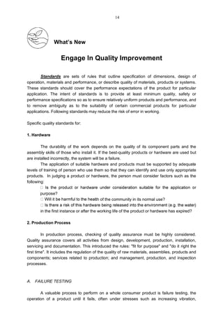 What’s New
Engage In Quality Improvement
Standards are sets of rules that outline specification of dimensions, design of
operation, materials and performance, or describe quality of materials, products or systems.
These standards should cover the performance expectations of the product for particular
application. The intent of standards is to provide at least minimum quality, safety or
performance specifications so as to ensure relatively uniform products and performance, and
to remove ambiguity as to the suitability of certain commercial products for particular
applications. Following standards may reduce the risk of error in working.
Specific quality standards for:
1. Hardware
The durability of the work depends on the quality of its component parts and the
assembly skills of those who install it. If the best-quality products or hardware are used but
are installed incorrectly, the system will be a failure.
The application of suitable hardware and products must be supported by adequate
levels of training of person who use them so that they can identify and use only appropriate
products. In judging a product or hardware, the person must consider factors such as the
following:
purpose?
lth of the community in its normal use?
in the first instance or after the working life of the product or hardware has expired?
2. Production Process
In production process, checking of quality assurance must be highly considered.
Quality assurance covers all activities from design, development, production, installation,
servicing and documentation. This introduced the rules: "fit for purpose" and "do it right the
first time". It includes the regulation of the quality of raw materials, assemblies, products and
components; services related to production; and management, production, and inspection
processes.
A. FAILURE TESTING
A valuable process to perform on a whole consumer product is failure testing, the
operation of a product until it fails, often under stresses such as increasing vibration,
14
 